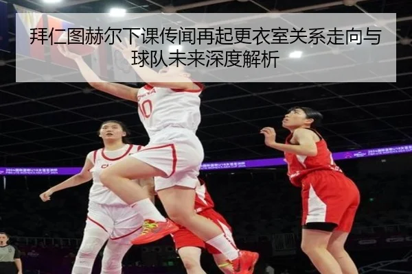 拜仁图赫尔下课传闻再起更衣室关系走向与球队未来深度解析