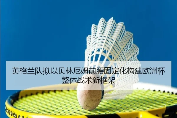 英格兰队拟以贝林厄姆前腰固定化构建欧洲杯整体战术新框架