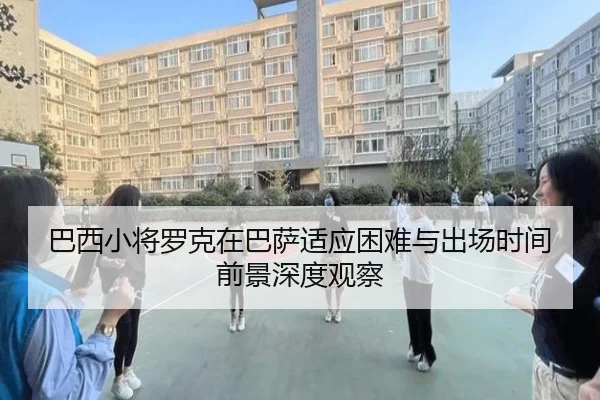 巴西小将罗克在巴萨适应困难与出场时间前景深度观察