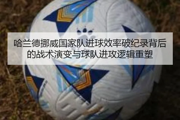 哈兰德挪威国家队进球效率破纪录背后的战术演变与球队进攻逻辑重塑