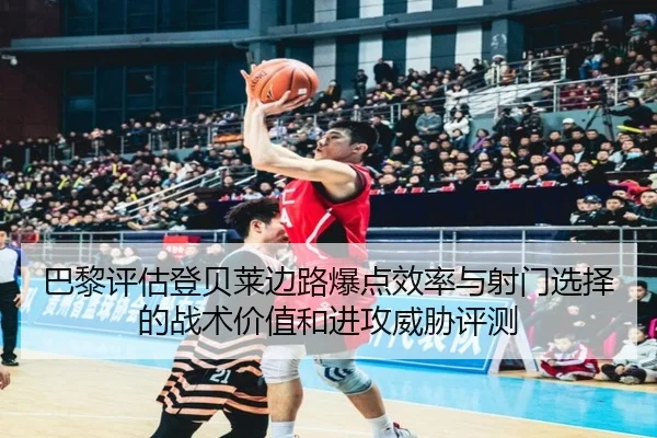 巴黎评估登贝莱边路爆点效率与射门选择的战术价值和进攻威胁评测