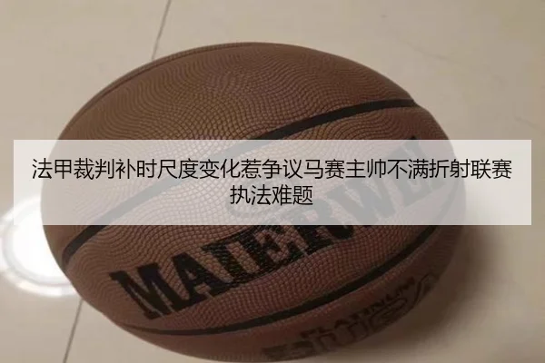 法甲裁判补时尺度变化惹争议马赛主帅不满折射联赛执法难题