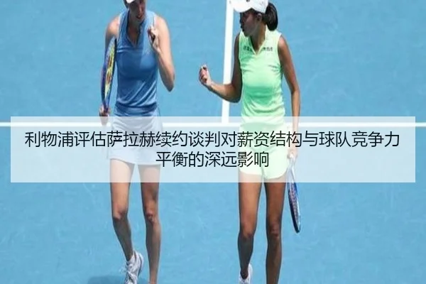利物浦评估萨拉赫续约谈判对薪资结构与球队竞争力平衡的深远影响