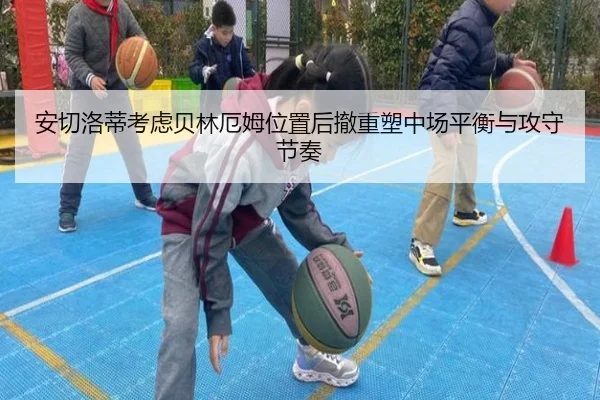安切洛蒂考虑贝林厄姆位置后撤重塑中场平衡与攻守节奏