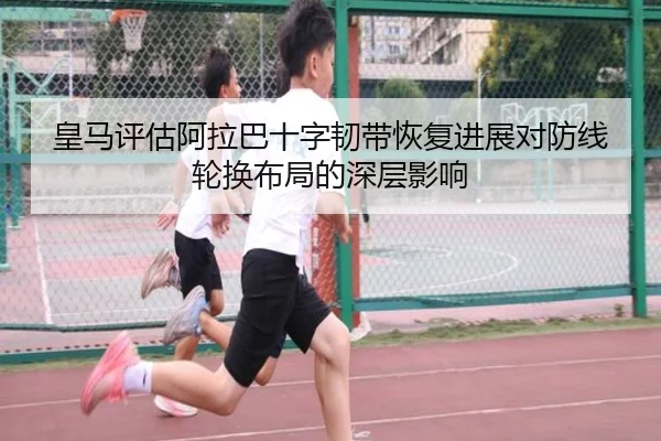 皇马评估阿拉巴十字韧带恢复进展对防线轮换布局的深层影响