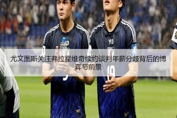 尤文图斯关注弗拉霍维奇续约谈判年薪分歧背后的博弈与前景