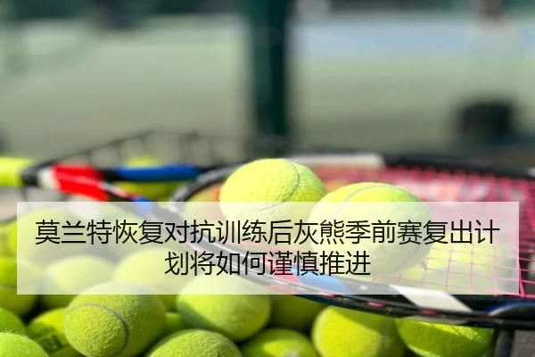 莫兰特恢复对抗训练后灰熊季前赛复出计划将如何谨慎推进