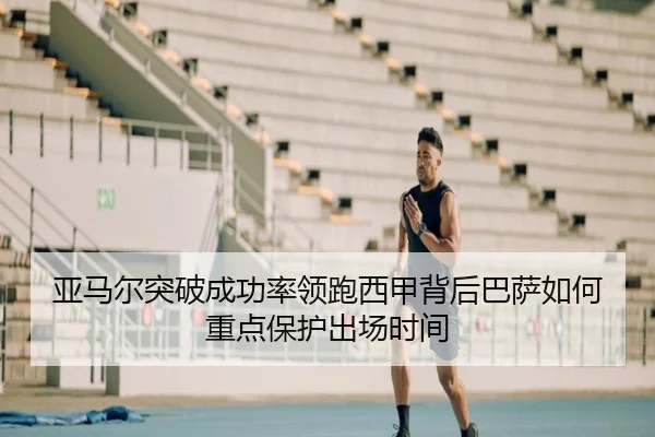 亚马尔突破成功率领跑西甲背后巴萨如何重点保护出场时间