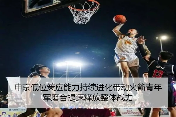 申京低位策应能力持续进化带动火箭青年军磨合提速释放整体战力