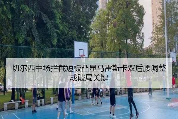 切尔西中场拦截短板凸显马雷斯卡双后腰调整成破局关键